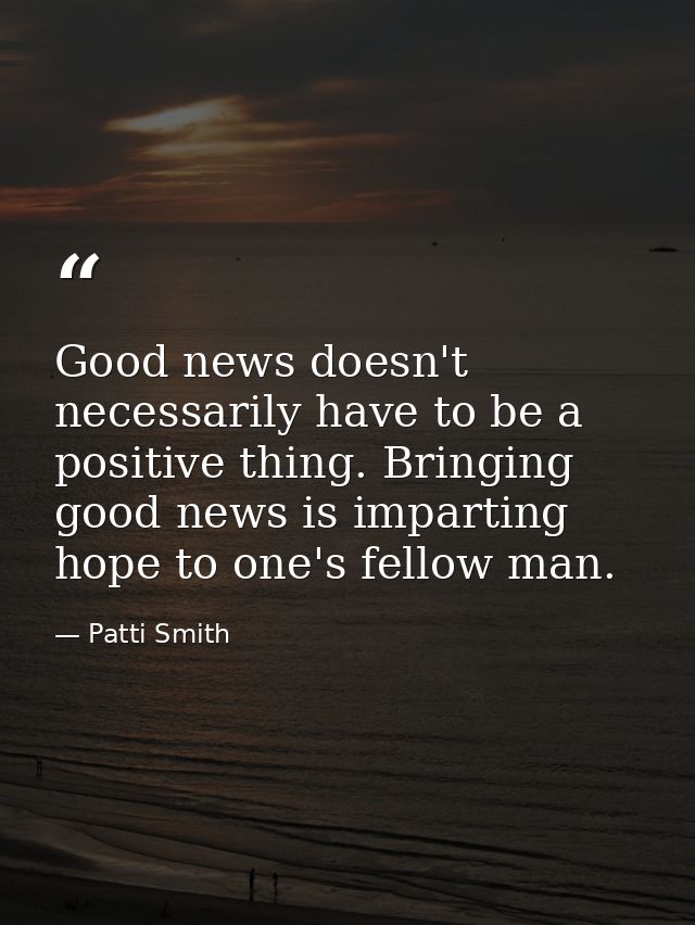 Good news doesn't necessarily have to be a positive thing. Bringing good news is imparting hope to one's fellow man. — Patti Smith