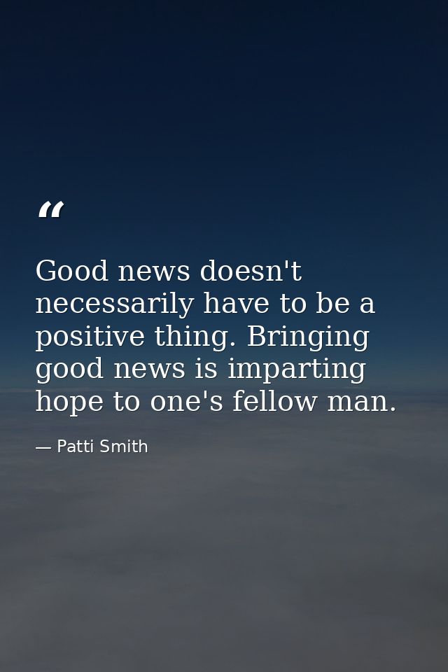Good news doesn't necessarily have to be a positive thing. Bringing good news is imparting hope to one's fellow man. — Patti Smith