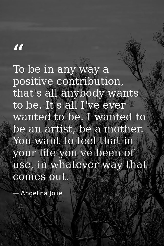 To be in any way a positive contribution, that's all anybody wants to be. It's all I've ever wanted to be. I wanted to b — Angelina Jolie