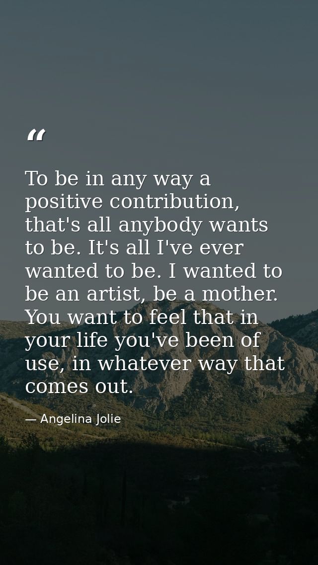 To be in any way a positive contribution, that's all anybody wants to be. It's all I've ever wanted to be. I wanted to b — Angelina Jolie