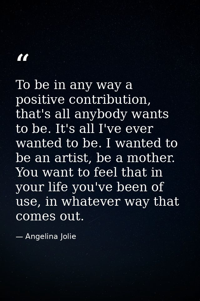 To be in any way a positive contribution, that's all anybody wants to be. It's all I've ever wanted to be. I wanted to b — Angelina Jolie