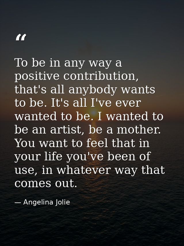 To be in any way a positive contribution, that's all anybody wants to be. It's all I've ever wanted to be. I wanted to b — Angelina Jolie