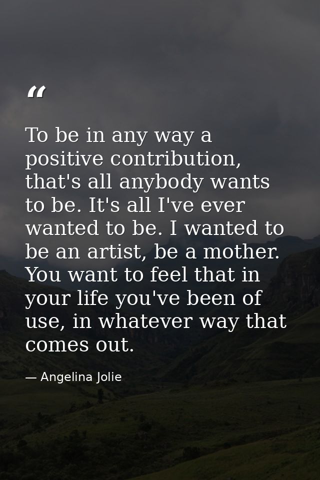 To be in any way a positive contribution, that's all anybody wants to be. It's all I've ever wanted to be. I wanted to b — Angelina Jolie