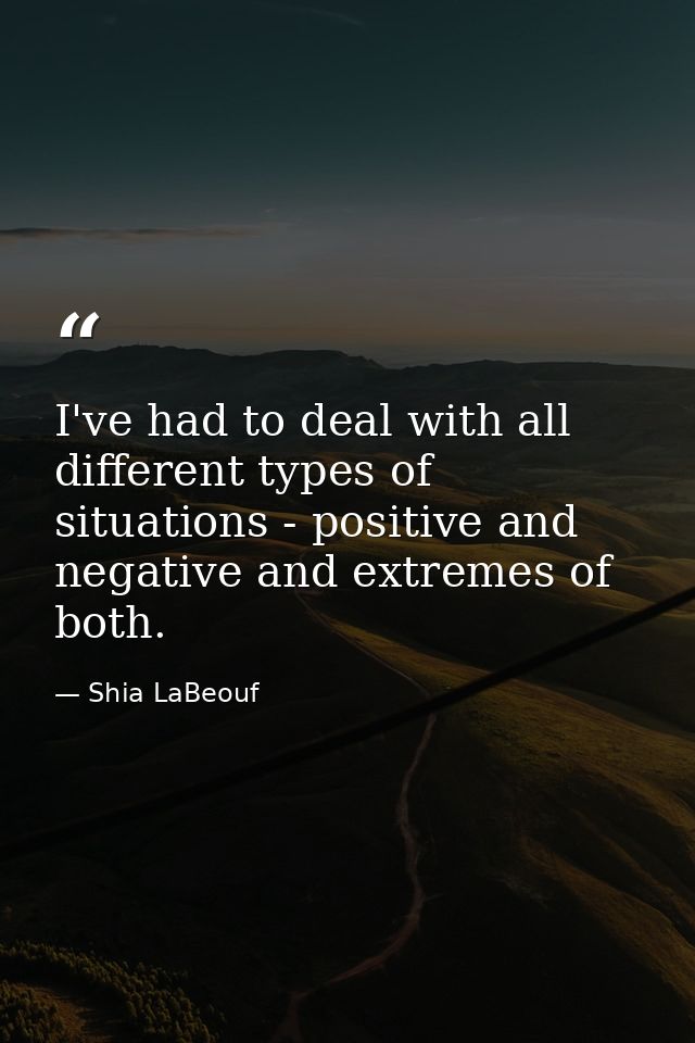 I've had to deal with all different types of situations - positive and negative and extremes of both. — Shia LaBeouf