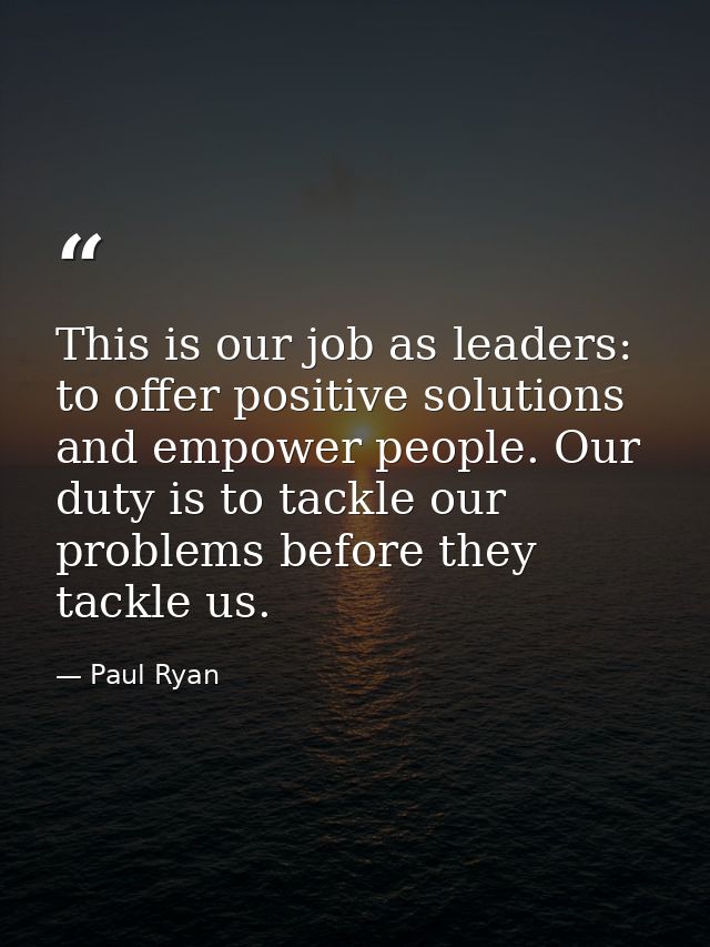 This is our job as leaders: to offer positive solutions and empower people. Our duty is to tackle our problems before th — Paul Ryan