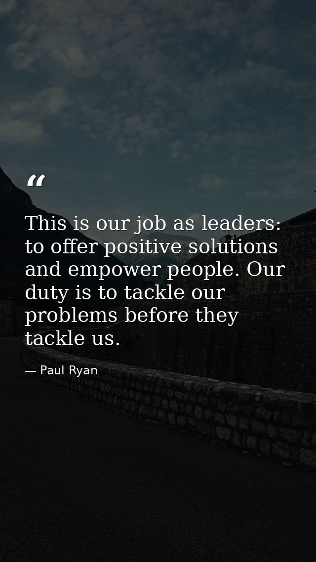 This is our job as leaders: to offer positive solutions and empower people. Our duty is to tackle our problems before th — Paul Ryan