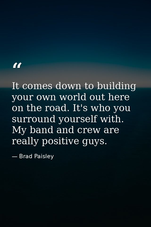 It comes down to building your own world out here on the road. It's who you surround yourself with. My band and crew are — Brad Paisley