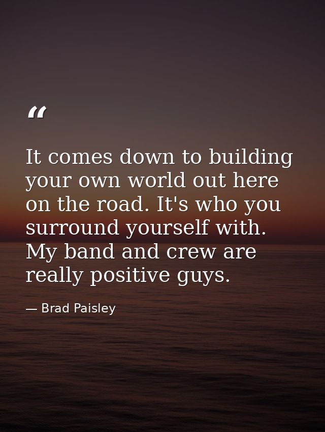 It comes down to building your own world out here on the road. It's who you surround yourself with. My band and crew are — Brad Paisley