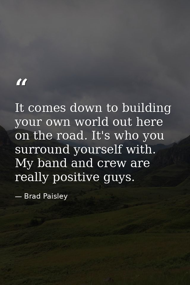 It comes down to building your own world out here on the road. It's who you surround yourself with. My band and crew are — Brad Paisley