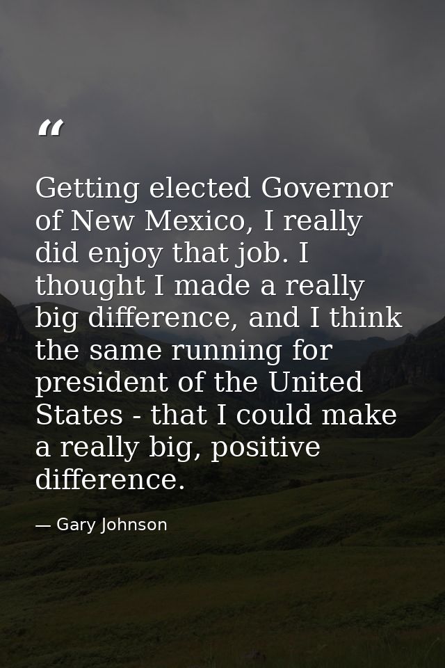 Getting elected Governor of New Mexico, I really did enjoy that job. I thought I made a really big difference, and I thi — Gary Johnson