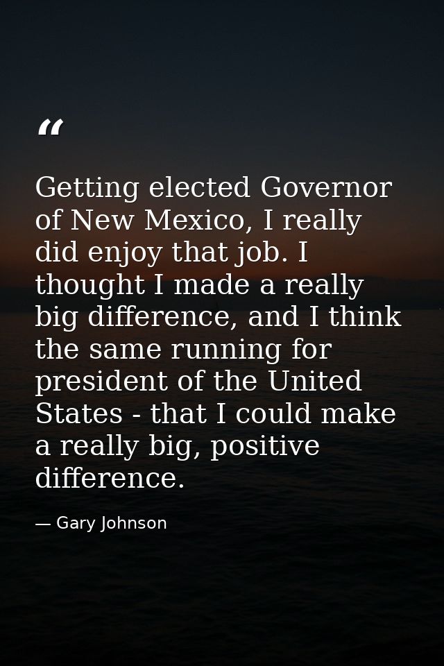 Getting elected Governor of New Mexico, I really did enjoy that job. I thought I made a really big difference, and I thi — Gary Johnson