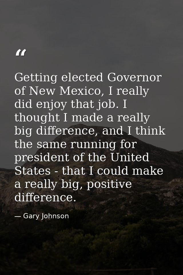 Getting elected Governor of New Mexico, I really did enjoy that job. I thought I made a really big difference, and I thi — Gary Johnson