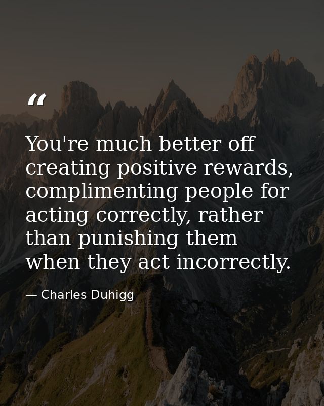 You're much better off creating positive rewards, complimenting people for acting correctly, rather than punishing them  — Charles Duhigg