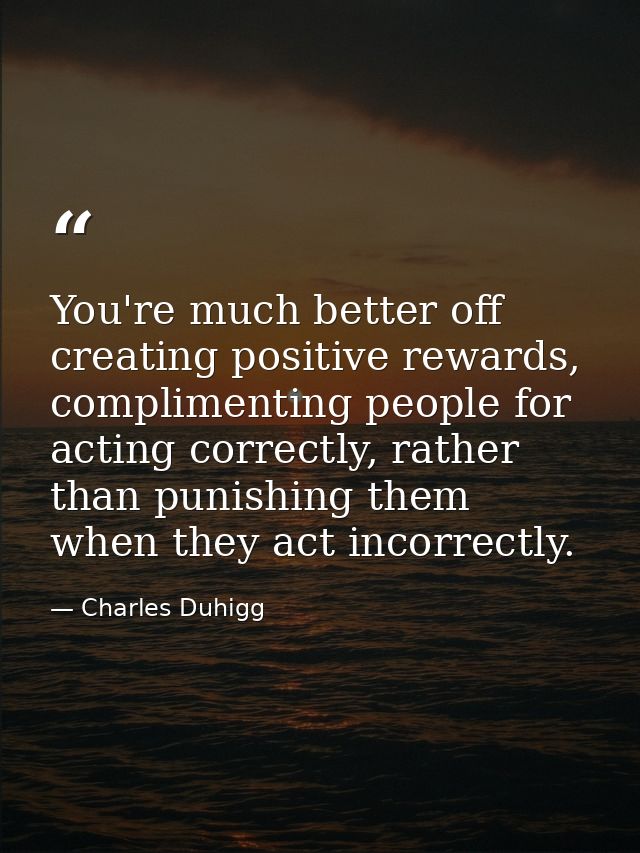 You're much better off creating positive rewards, complimenting people for acting correctly, rather than punishing them  — Charles Duhigg