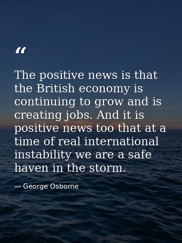 The positive news is that the British economy is continuing to grow and is creating jobs. And it is positive news too th — George Osborne