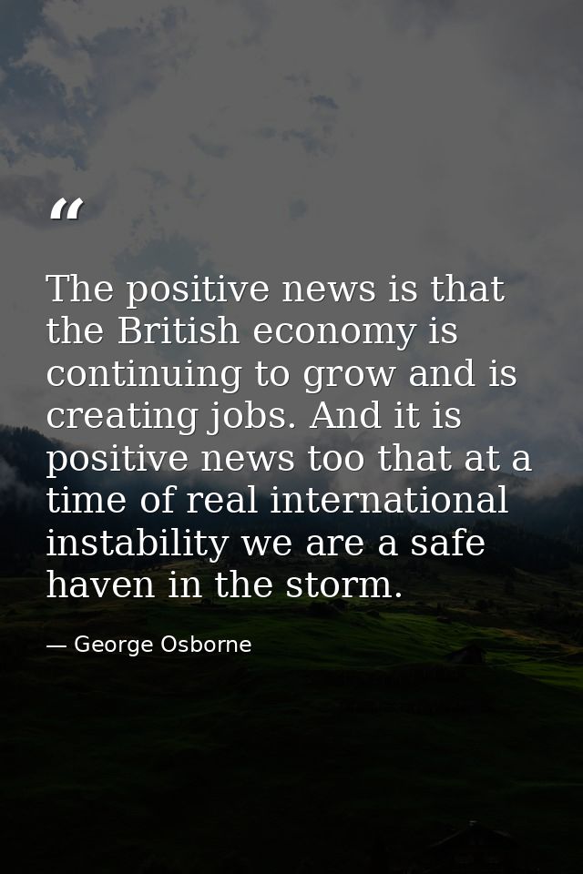 The positive news is that the British economy is continuing to grow and is creating jobs. And it is positive news too th — George Osborne