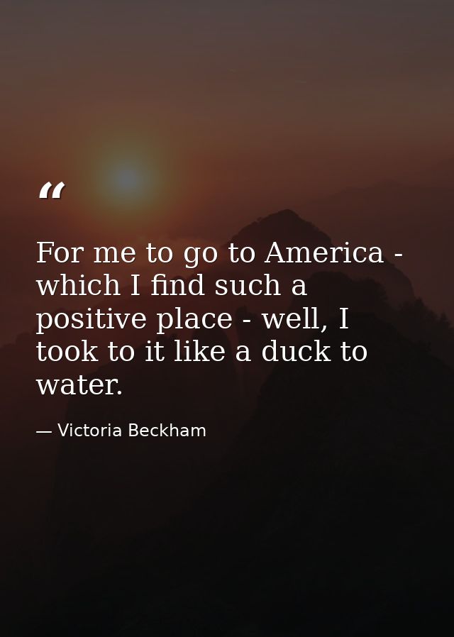 For me to go to America - which I find such a positive place - well, I took to it like a duck to water. — Victoria Beckham