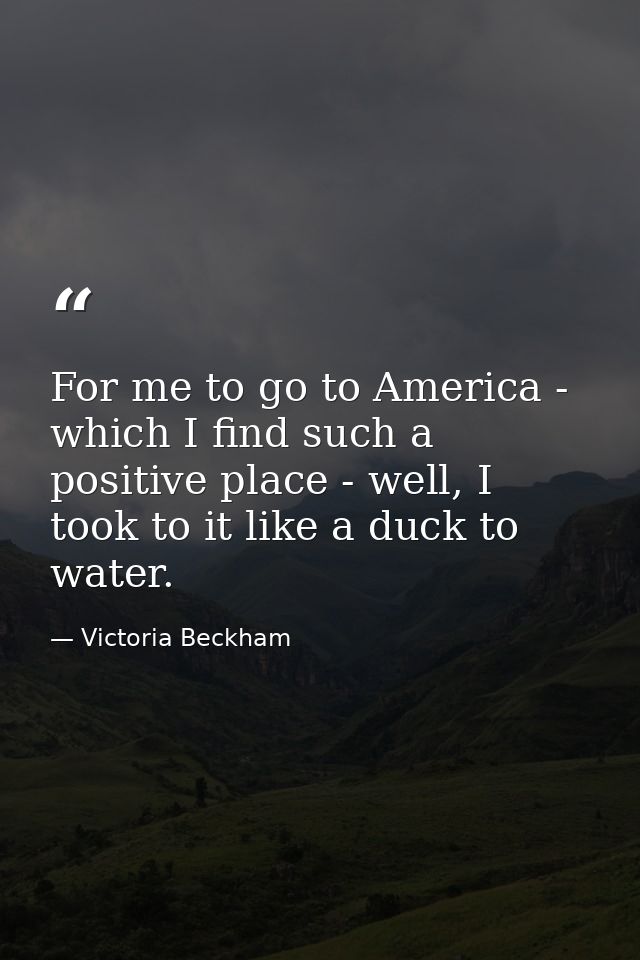 For me to go to America - which I find such a positive place - well, I took to it like a duck to water. — Victoria Beckham