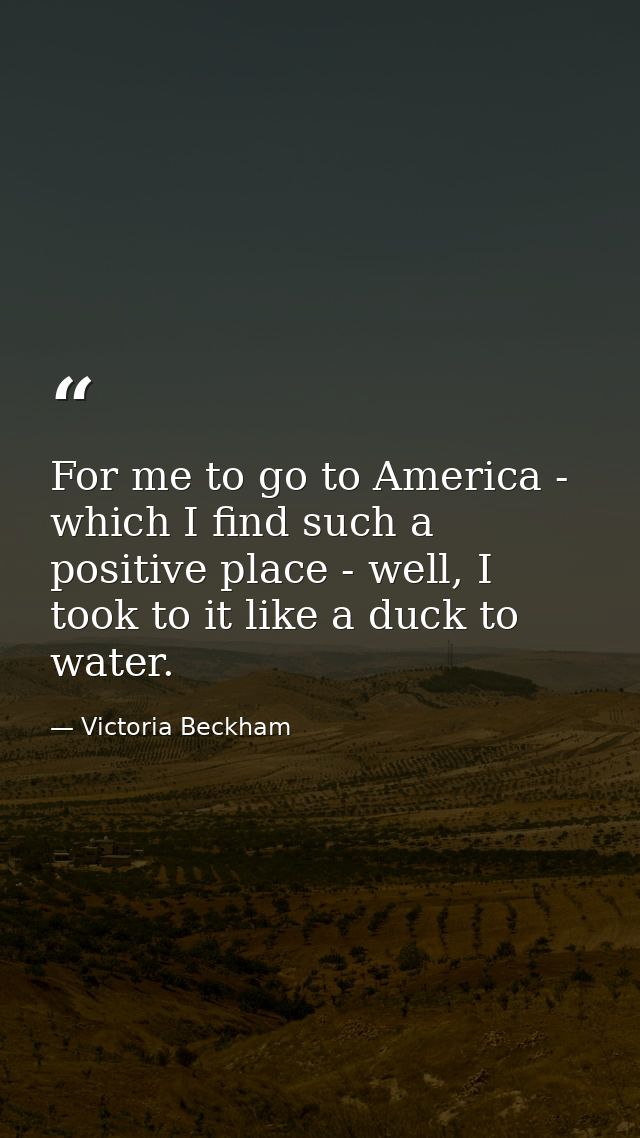 For me to go to America - which I find such a positive place - well, I took to it like a duck to water. — Victoria Beckham