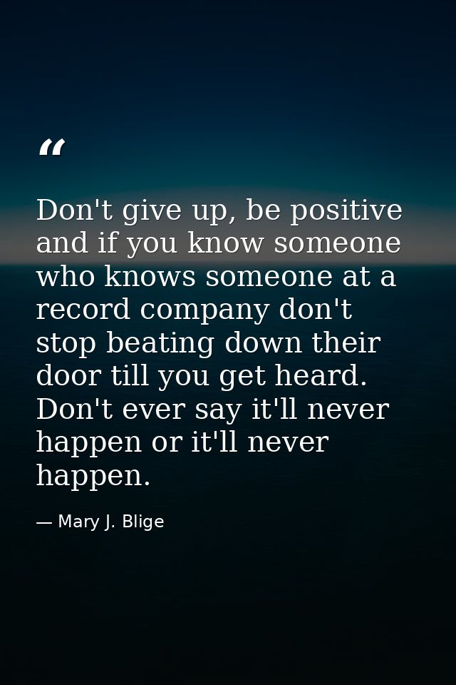 Don't give up, be positive and if you know someone who knows someone at a record company don't stop beating down their d — Mary J. Blige