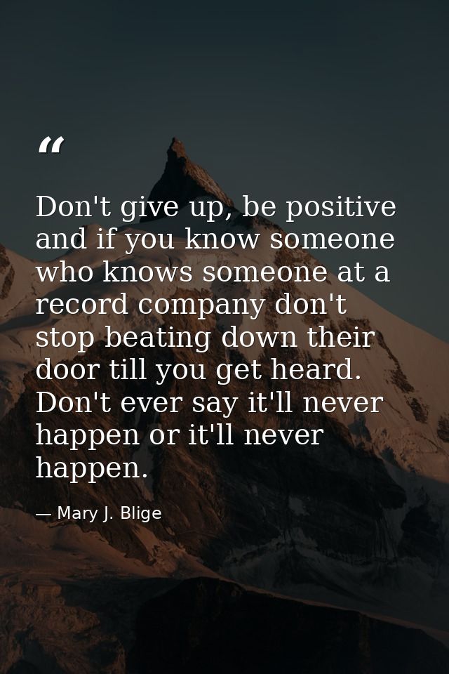 Don't give up, be positive and if you know someone who knows someone at a record company don't stop beating down their d — Mary J. Blige