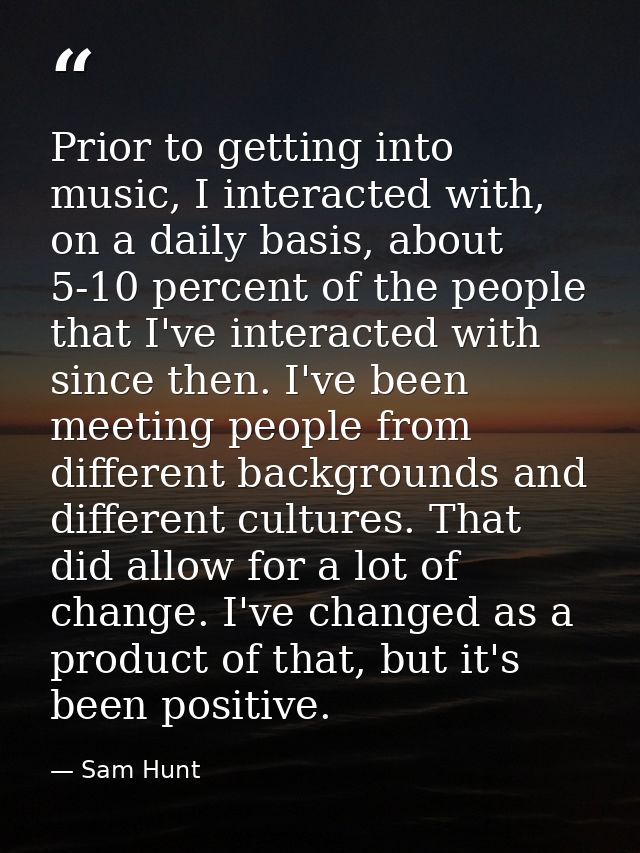 Prior to getting into music, I interacted with, on a daily basis, about 5-10 percent of the people that I've interacted  — Sam Hunt