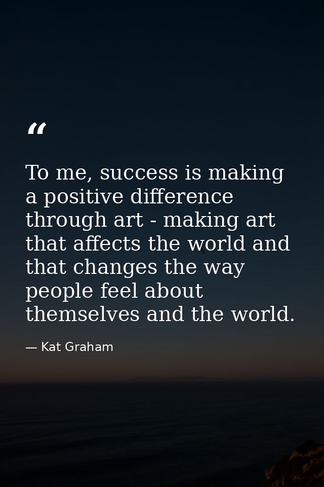 To me, success is making a positive difference through art - making art that affects the world and that changes the way  — Kat Graham