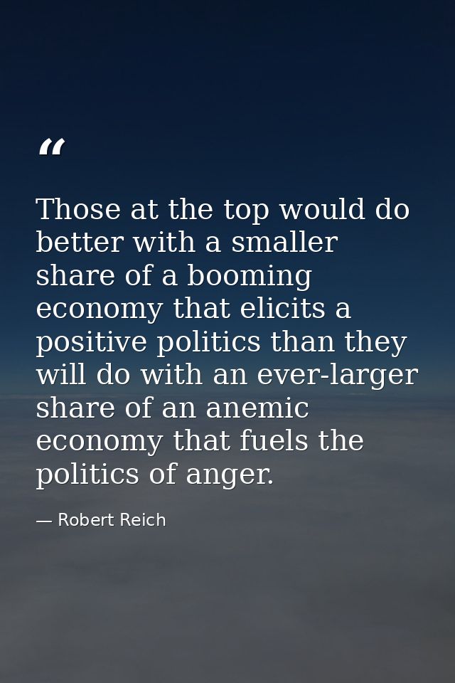 Those at the top would do better with a smaller share of a booming economy that elicits a positive politics than they wi — Robert Reich