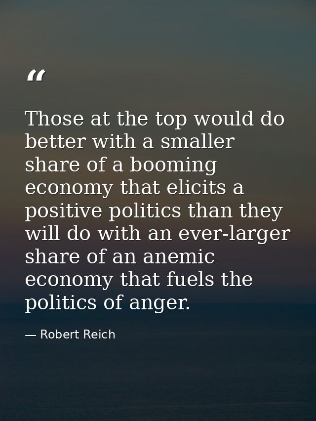 Those at the top would do better with a smaller share of a booming economy that elicits a positive politics than they wi — Robert Reich