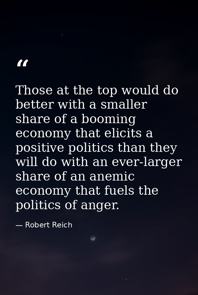 Those at the top would do better with a smaller share of a booming economy that elicits a positive politics than they wi — Robert Reich