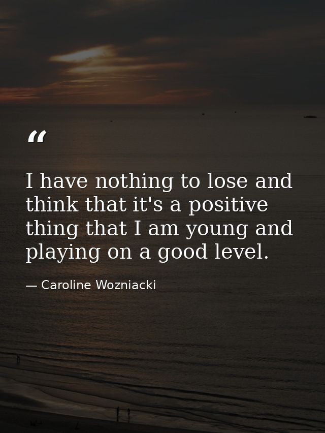I have nothing to lose and think that it's a positive thing that I am young and playing on a good level. — Caroline Wozniacki