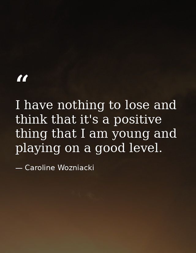 I have nothing to lose and think that it's a positive thing that I am young and playing on a good level. — Caroline Wozniacki