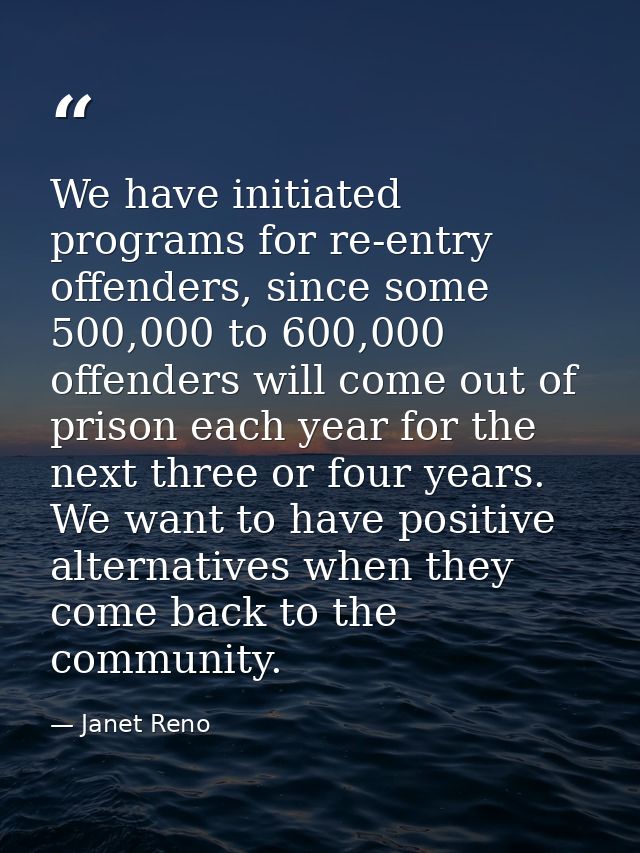 We have initiated programs for re-entry offenders, since some 500,000 to 600,000 offenders will come out of prison each  — Janet Reno
