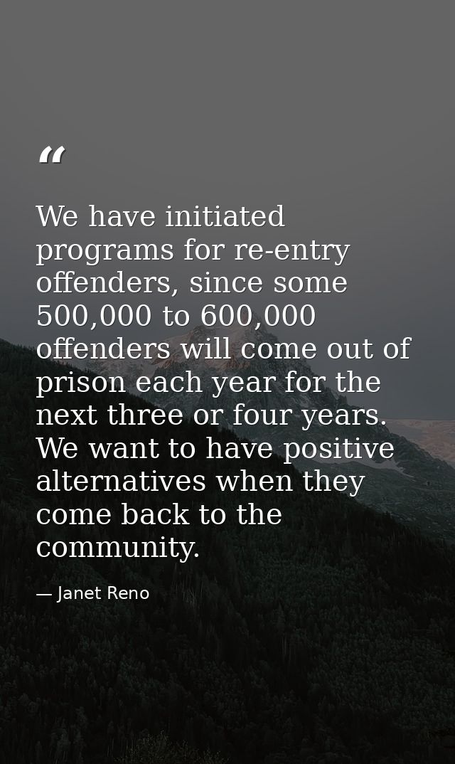 We have initiated programs for re-entry offenders, since some 500,000 to 600,000 offenders will come out of prison each  — Janet Reno