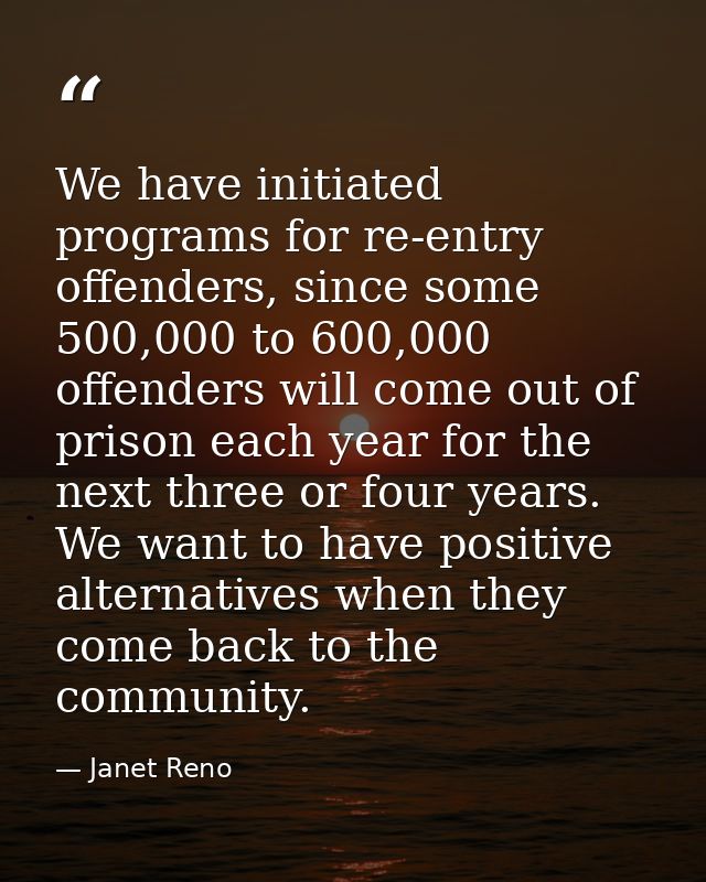 We have initiated programs for re-entry offenders, since some 500,000 to 600,000 offenders will come out of prison each  — Janet Reno
