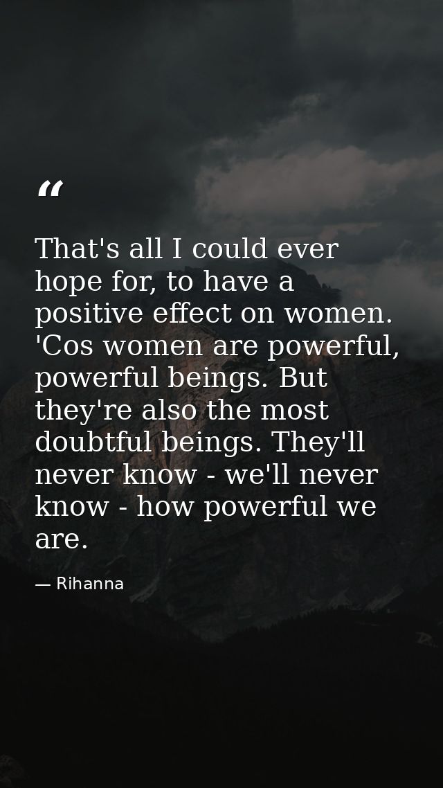 That's all I could ever hope for, to have a positive effect on women. 'Cos women are powerful, powerful beings. But they — Rihanna