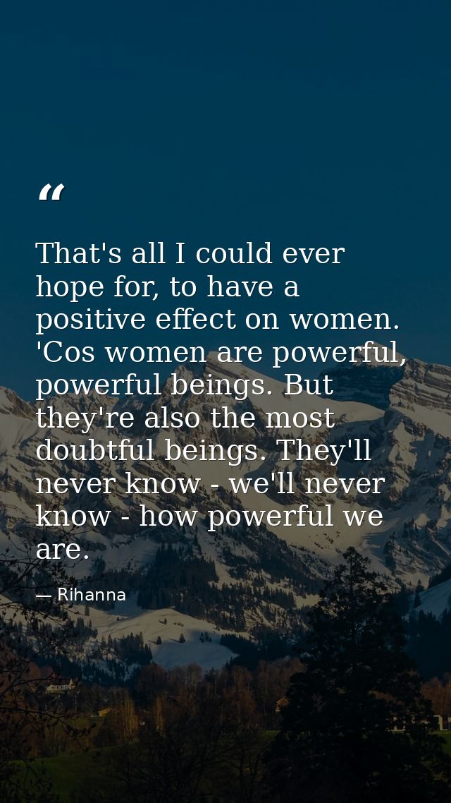 That's all I could ever hope for, to have a positive effect on women. 'Cos women are powerful, powerful beings. But they — Rihanna