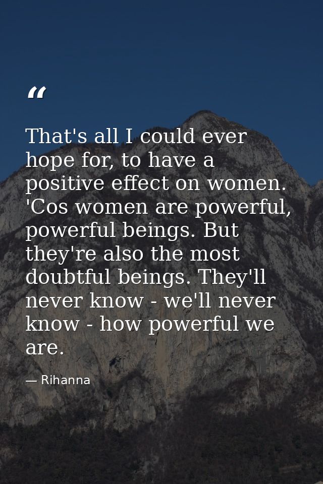 That's all I could ever hope for, to have a positive effect on women. 'Cos women are powerful, powerful beings. But they — Rihanna