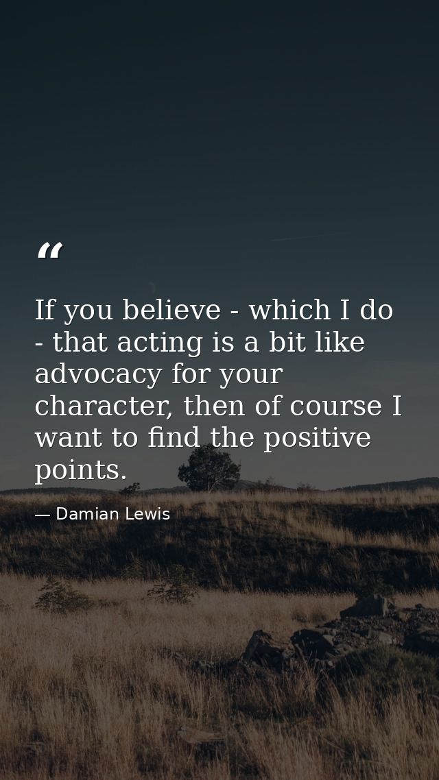 If you believe - which I do - that acting is a bit like advocacy for your character, then of course I want to find the p — Damian Lewis