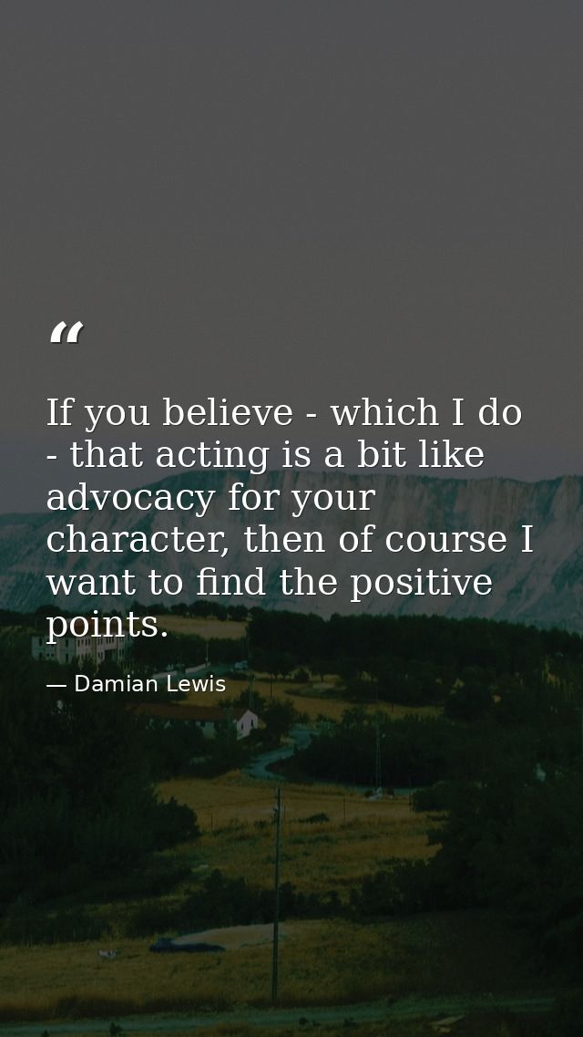 If you believe - which I do - that acting is a bit like advocacy for your character, then of course I want to find the p — Damian Lewis