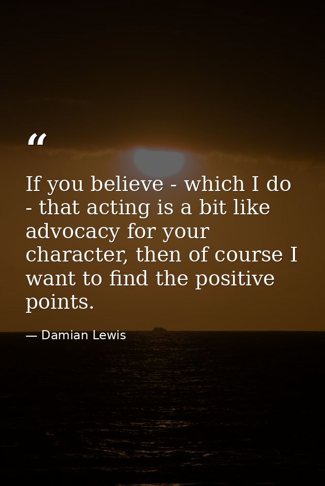 If you believe - which I do - that acting is a bit like advocacy for your character, then of course I want to find the p — Damian Lewis