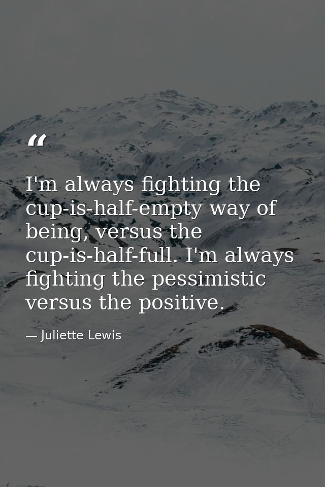 I'm always fighting the cup-is-half-empty way of being, versus the cup-is-half-full. I'm always fighting the pessimistic — Juliette Lewis