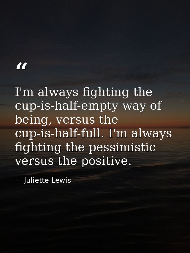I'm always fighting the cup-is-half-empty way of being, versus the cup-is-half-full. I'm always fighting the pessimistic — Juliette Lewis