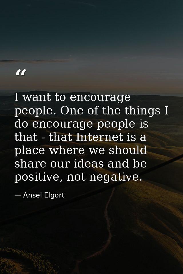 I want to encourage people. One of the things I do encourage people is that - that Internet is a place where we should s — Ansel Elgort