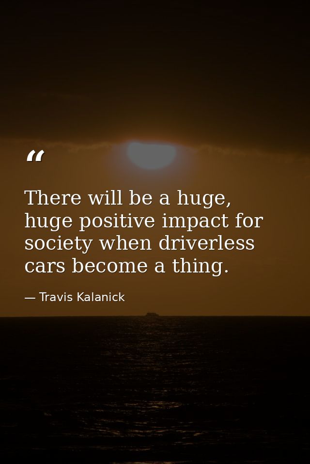 There will be a huge, huge positive impact for society when driverless cars become a thing. — Travis Kalanick