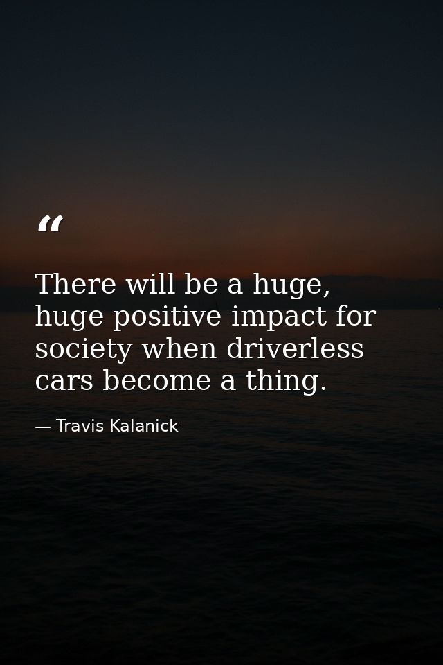 There will be a huge, huge positive impact for society when driverless cars become a thing. — Travis Kalanick