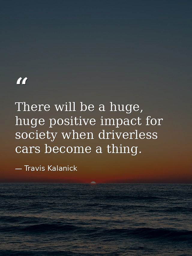 There will be a huge, huge positive impact for society when driverless cars become a thing. — Travis Kalanick