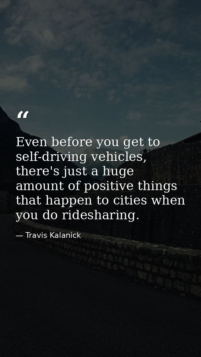 Even before you get to self-driving vehicles, there's just a huge amount of positive things that happen to cities when y — Travis Kalanick
