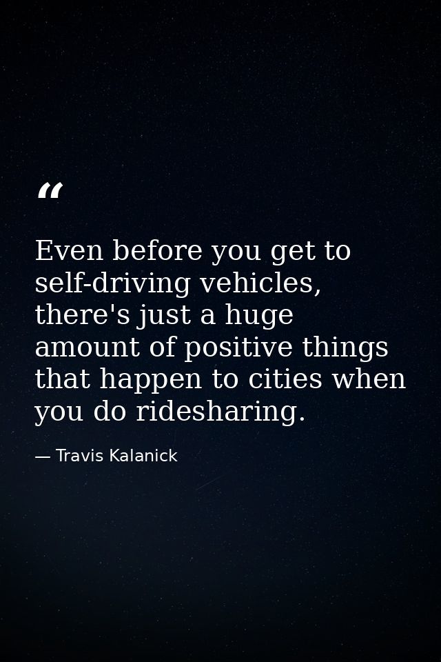 Even before you get to self-driving vehicles, there's just a huge amount of positive things that happen to cities when y — Travis Kalanick