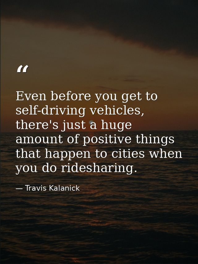 Even before you get to self-driving vehicles, there's just a huge amount of positive things that happen to cities when y — Travis Kalanick